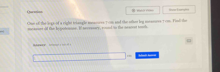 Question Watch Video Show Examples 
One of the legs of a right triangle measures 7 cm and the other leg measures 7 cm. Find the
am) measure of the hypotenuse. If necessary, round to the nearest tenth. 
Answer Attempt 2 out of 2 
Submit Answer