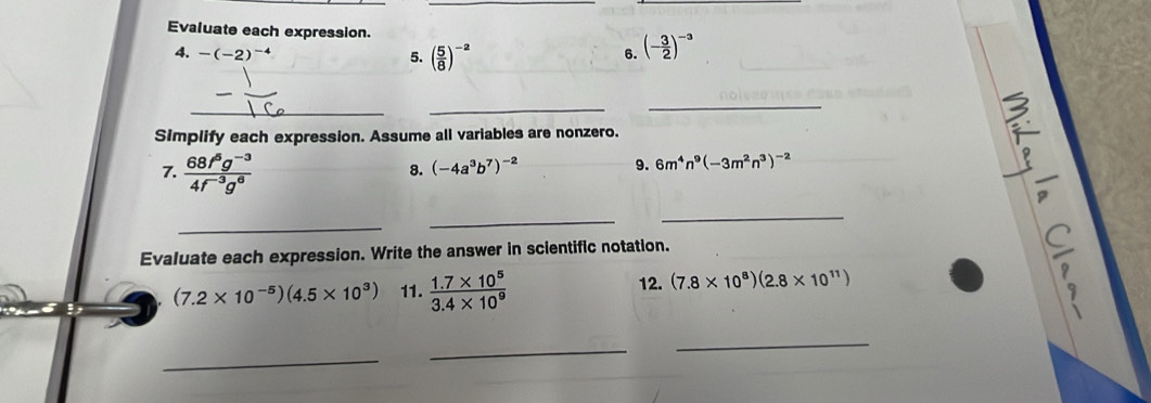 Evaluate each expression. 
4. -(-2)^-4 5. ( 5/8 )^-2
6. (- 3/2 )^-3
_ 
_ 
_ 
Simplify each expression. Assume all variables are nonzero. 

7.  (68f^5g^(-3))/4f^(-3)g^6 
8. (-4a^3b^7)^-2 9. 6m^4n^9(-3m^2n^3)^-2
_ 
_ 
_ 
Evaluate each expression. Write the answer in scientific notation.

(7.2* 10^(-5))(4.5* 10^3) 11.  (1.7* 10^5)/3.4* 10^9 
12. (7.8* 10^8)(2.8* 10^(11))
, 
_ 
_ 
_