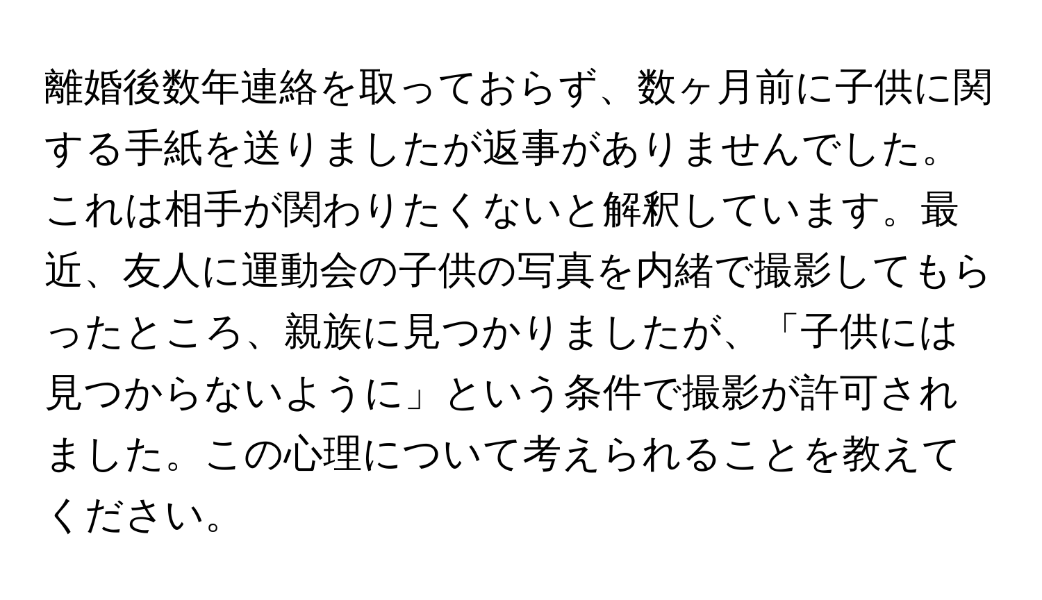 離婚後数年連絡を取っておらず、数ヶ月前に子供に関する手紙を送りましたが返事がありませんでした。これは相手が関わりたくないと解釈しています。最近、友人に運動会の子供の写真を内緒で撮影してもらったところ、親族に見つかりましたが、「子供には見つからないように」という条件で撮影が許可されました。この心理について考えられることを教えてください。