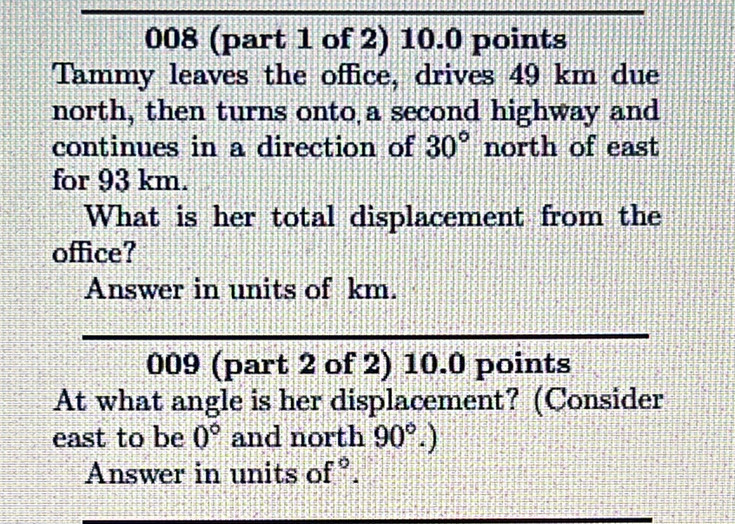 008 (part 1 of 2) 10.0 points 
Tammy leaves the office, drives 49 km due 
north, then turns onto a second highway and 
continues in a direction of 30° north of east 
for 93 km. 
What is her total displacement from the 
office? 
Answer in units of km. 
009 (part 2 of 2) 10.0 points 
At what angle is her displacement? (Consider 
east to be 0° and north 90°.) 
Answer in units of°