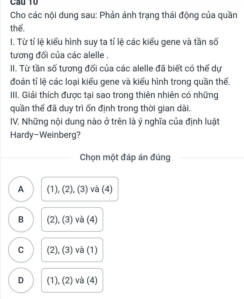 Cau 10
Cho các nội dung sau: Phản ánh trạng thái động của quần
thể.
I. Từ tỉ lệ kiểu hình suy ta tỉ lệ các kiểu gene và tần số
tương đối của các alelle .
II. Từ tần số tương đối của các alelle đã biết có thể dự
đoán tỉ lệ các loại kiểu gene và kiểu hình trong quần thể.
IIII. Giải thích được tại sao trong thiên nhiên có những
quần thể đã duy trì ổn định trong thời gian dài.
IV. Những nội dung nào ở trên là ý nghĩa của định luật
Hardy-Weinberg?
Chọn một đáp án đúng
A (1), (2), (3) và (4)
B (2), (3) và (4)
C (2), (3) và (1)
D (1), (2) và (4)