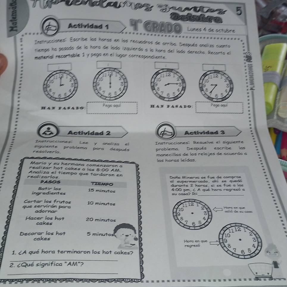 5 
5 * GRADO Lunes 4 de octubre 
Actividad 1 
Instrucciones:. Escribe las horas en los recuadros de arriba. Después analiza cuanto 
tiempo ha pasado de la hora de lado izquierdo a la hora del lado derecho. Recorta el 
material recartable 1 y pega en el lugar correspondiente. 


HA N PA SADO Pego aquí H A F P A SA D O: Pega aquí 
Actividad 2 Actividad 3 
Instrucciones: Lee y analiza el Instrucciones: Resuelve el siguiente 
siguiente problema para después 
resolverio. problema. Después escribe las 
manecíllas de los relojes de acuerdo a 
las horas leídas. 
Mario y su hermana comenzaron a 
realizar hot cakes a las 8:00 AM. 
Analiza el tiempo que tardaron en 2
realizarlos. Doña Minerva se fue de compras 
PASOS TIEMPO al supermercado, ahí se quedó 
durante 2 horas, sí se fue a las 
Batir los 15 minutos
ingredientes 4:00 pm, c A qué hora regresó a 
su casa? R= 
Cortar los frutos 10 minutos 
1112 1 
que servirán para 2 Hora en que salió de su casa
10
adornar 9 3
8 4
Hacer los hot 20 minutos 7 6 5
cakes
11 12 1
Decorar los hot 5 minutos 10 a 
cakes Hora en que 9 3
regresó 8 4
7
1. ¿A qué hora terminaron los hot cakes? 6 5
_ 
2. ¿Qué significa "AM"? 
_