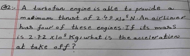 2:01A turbo fan engine is able to provide a 
maximum thrist of 2.49* 10^5N.An airliner 
has four of these engines. If its mass 
is 2.72* 10^5kg I what is the acceleration 
at take off?