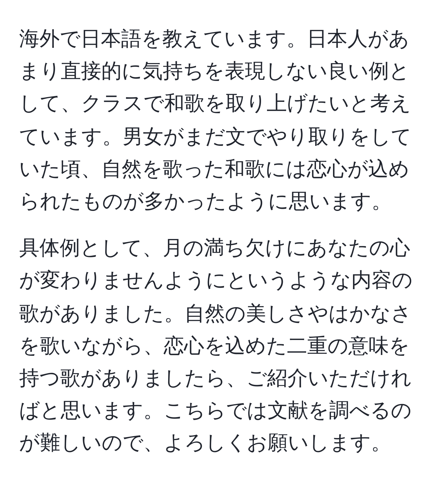 海外で日本語を教えています。日本人があまり直接的に気持ちを表現しない良い例として、クラスで和歌を取り上げたいと考えています。男女がまだ文でやり取りをしていた頃、自然を歌った和歌には恋心が込められたものが多かったように思います。 

具体例として、月の満ち欠けにあなたの心が変わりませんようにというような内容の歌がありました。自然の美しさやはかなさを歌いながら、恋心を込めた二重の意味を持つ歌がありましたら、ご紹介いただければと思います。こちらでは文献を調べるのが難しいので、よろしくお願いします。