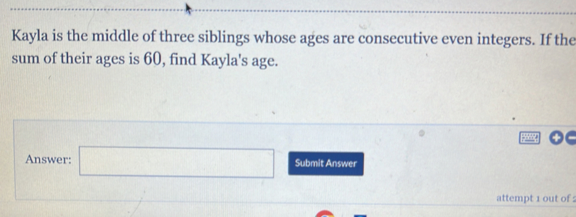 Kayla is the middle of three siblings whose ages are consecutive even integers. If the 
sum of their ages is 60, find Kayla's age. 
Answer: □ Submit Answer 
attempt 1 out of