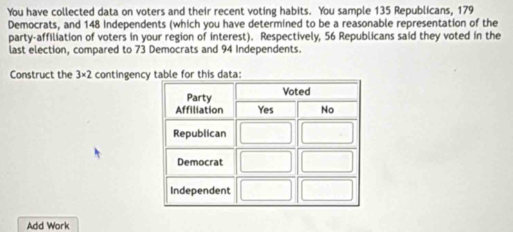 You have collected data on voters and their recent voting habits. You sample 135 Republicans, 179
Democrats, and 148 Independents (which you have determined to be a reasonable representation of the 
party-affiliation of voters in your region of interest). Respectively, 56 Republicans said they voted in the 
last election, compared to 73 Democrats and 94 Independents. 
Construct the 3* 2 contingency table for this data: 
Add Work