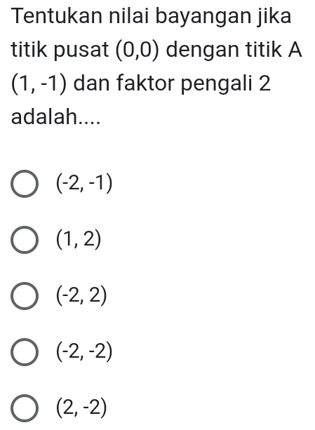 Tentukan nilai bayangan jika
titik pusat (0,0) dengan titik A
(1,-1) dan faktor pengali 2
adalah....
(-2,-1)
(1,2)
(-2,2)
(-2,-2)
(2,-2)