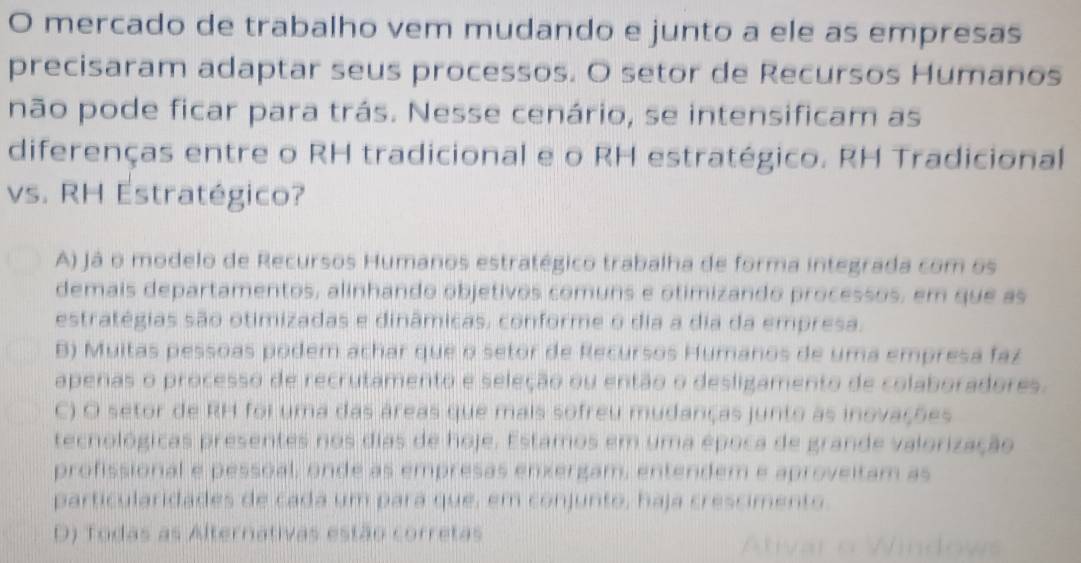 mercado de trabalho vem mudando e junto a ele as empresas
precisaram adaptar seus processos. O setor de Recursos Humanos
não pode ficar para trás. Nesse cenário, se intensificam as
diferenças entre o RH tradicional e o RH estratégico. RH Tradicional
vs. RH Estratégico?
A) já o modelo de Recursos Humanos estratégico trabalha de forma integrada com os
demais departamentos, alinhando objetivos comuns e otimizando processos, em que as
estratégias são otimizadas e dinâmicas, conforme o dia a dia da empresa.
B) Muitas pessoas podem achar que o setor de Recursos Humanos de uma empresa faz
apenas o processo de recrutamento e seleção ou então o desligamento de colaboradores.
C) O setor de RH foi uma das áreas que mais sofreu mudanças junto as inovações
tecnológicas presentes nos dias de hoje. Estamos em uma época de grande valorização
profissional e pessoal, onde as empresas enxergam, entendem e aproveitam as
particularidades de cada um pará que, em conjunto, haja crescimento.
D) Todas as Alternativas estão corretas