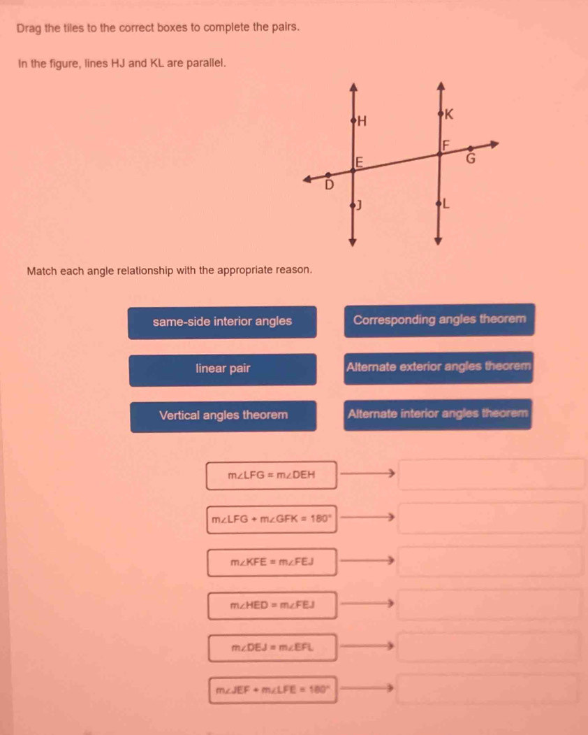 Drag the tiles to the correct boxes to complete the pairs.
In the figure, lines HJ and KL are parallel.
Match each angle relationship with the appropriate reason.
same-side interior angles Corresponding angles theorem
linear pair Alternate exterior angles theorem
Vertical angles theorem Alternate interior angles theorem
m∠ LFG=m∠ DEH
m∠ LFG+m∠ GFK=180°
m∠ KFE=m∠ FEJ
m∠ HED=m∠ FEJ
m∠ DEJ=m∠ EFL
m∠ JEF+m∠ LFE=180°