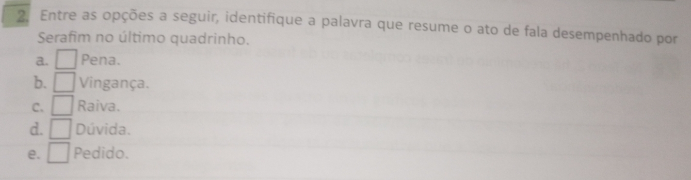 Entre as opções a seguir, identifique a palavra que resume o ato de fala desempenhado por
Serafim no último quadrinho.
a. Pena.
b. Vingança.
C. Raiva.
d. / Dúvida.
e. □ Pedido.