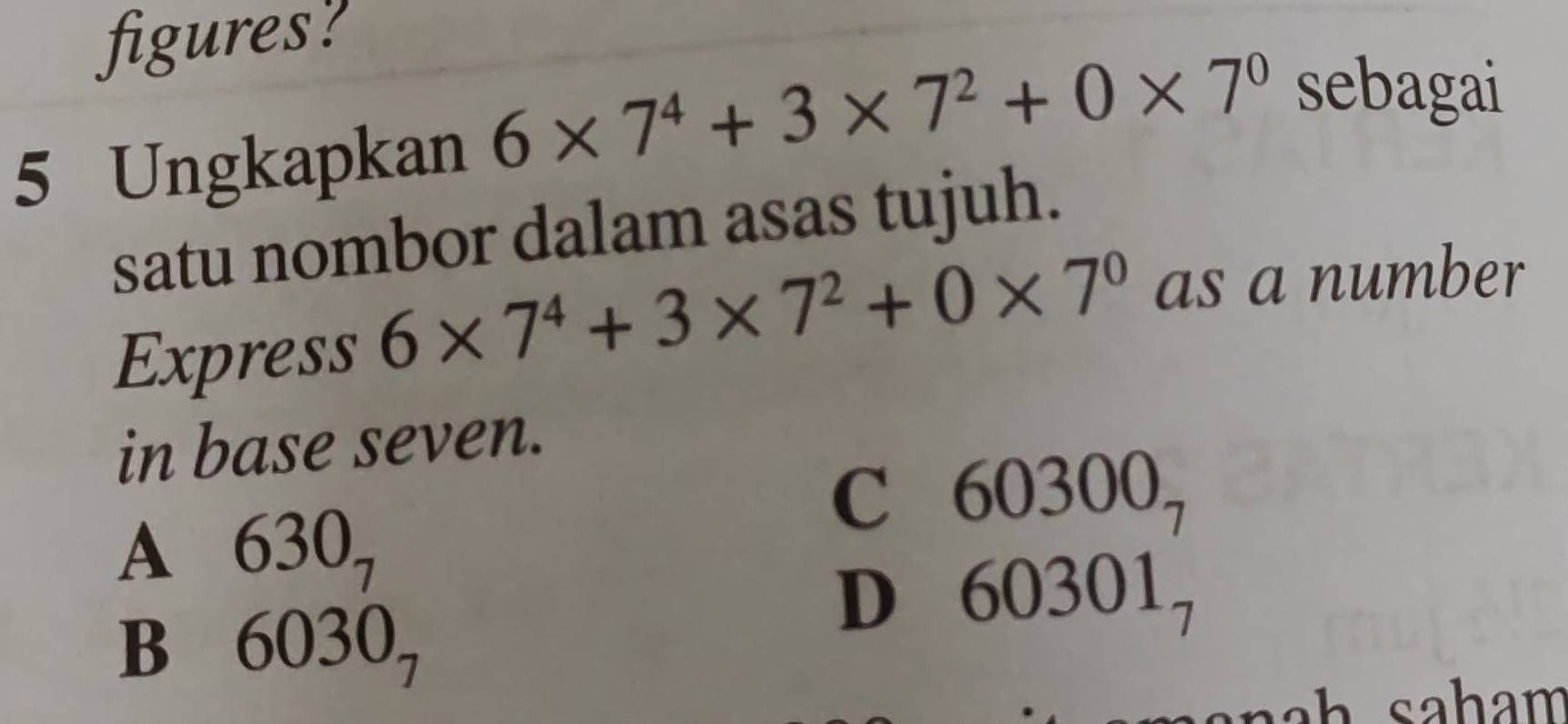 figures?
5 Ungkapkan 6* 7^4+3* 7^2+0* 7^0 sebagai
satu nombor dalam asas tujuh.
Express 6* 7^4+3* 7^2+0* 7^0 as a number
in base seven.
C 60300.
A ( 630_7
7
B 6030,
D 60301 -