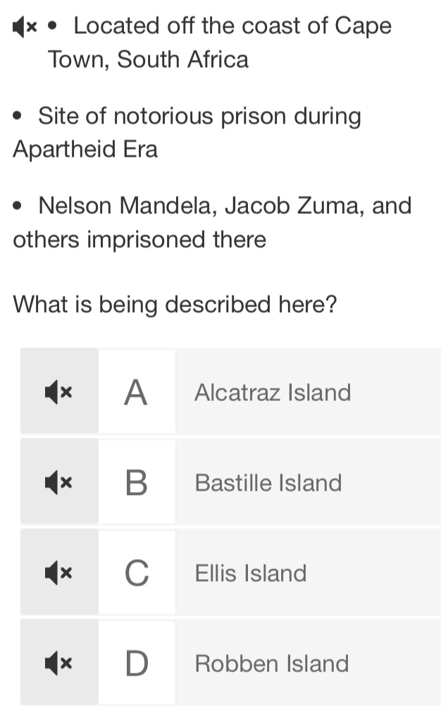 Located off the coast of Cape
Town, South Africa
Site of notorious prison during
Apartheid Era
Nelson Mandela, Jacob Zuma, and
others imprisoned there
What is being described here?
× A Alcatraz Island
B Bastille Island
C Ellis Island
D Robben Island