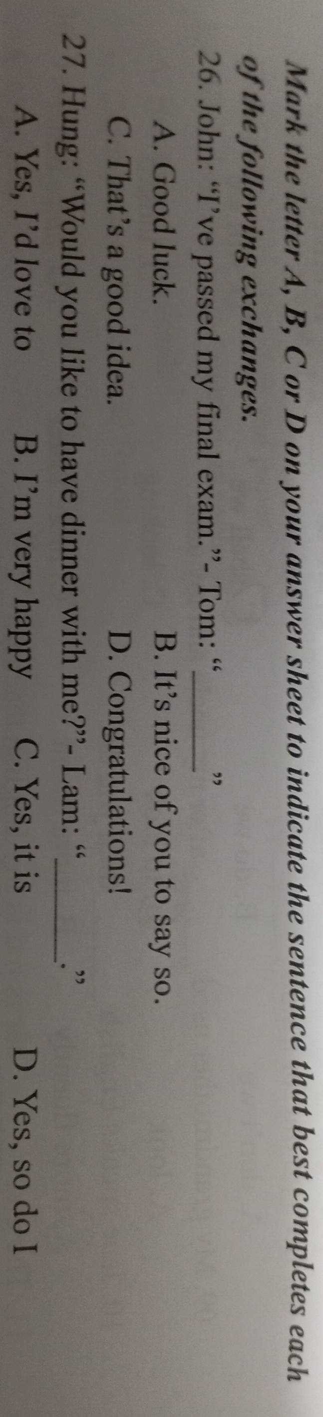 Mark the letter A, B, C or D on your answer sheet to indicate the sentence that best completes each
of the following exchanges.
26. John: “I’ve passed my final exam.”- Tom: “_
”
A. Good luck. B. It’s nice of you to say so.
C. That’s a good idea. D. Congratulations!
27. Hung: “Would you like to have dinner with me?”- Lam: “_ .”
A. Yes, I’d love to B. I’m very happy C. Yes, it is D. Yes, so do I