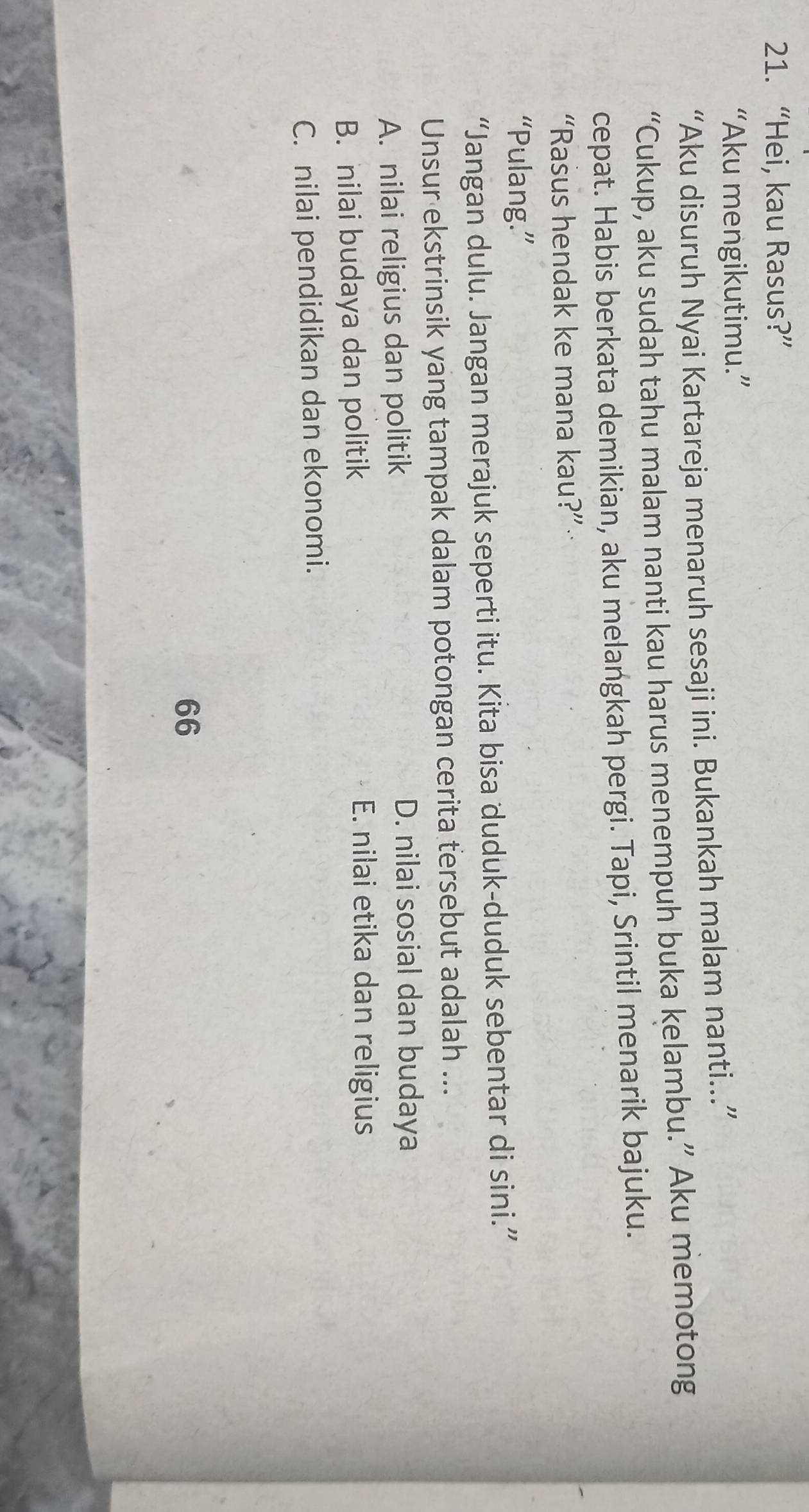 “Hei, kau Rasus?”
“Aku mengikutimu.”
“Aku disuruh Nyai Kartareja menaruh sesaji ini. Bukankah malam nanti..”
“Cukup, aku sudah tahu malam nanti kau harus menempuh buka kelambu.” Aku memotong
cepat. Habis berkata demikian, aku melangkah pergi. Tapi, Srintil menarik bajuku.
“Rasus hendak ke mana kau?”
“Pulang.”
“Jangan dulu. Jangan merajuk seperti itu. Kita bisa duduk-duduk sebentar di sini.”
Unsur ekstrinsik yang tampak dalam potongan cerita tersebut adalah ...
A. nilai religius dan politik
D. nilai sosial dan budaya
B. nilai budaya dan politik
E. nilai etika dan religius
C. nilai pendidikan dan ekonomi.
66