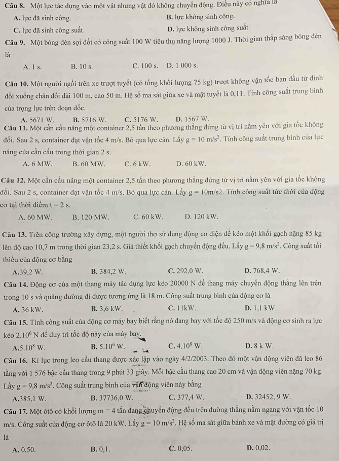 Một lực tác dụng vào một vật nhưng vật đó không chuyển động. Điều này có nghĩa là
A. lực đã sinh công. B. lực không sinh công
C. lực đã sinh công suất. D. lực không sinh công suất.
Câu 9. Một bóng đèn sợi đốt có công suất 100 W tiêu thụ năng lượng 1000 J. Thời gian thắp sáng bóng đèn
là
A. 1 s. B. 10 s. C. 100 s. D. 1 000 s.
Câu 10. Một người ngồi trên xe trượt tuyết (có tổng khối lượng 75 kg) trượt không vận tốc ban đầu từ đinh
đồi xuống chân đồi dài 100 m, cao 50 m. Hệ số ma sát giữa xe và mặt tuyết là 0,11. Tính công suất trung bình
của trọng lực trên đoạn dốc.
A. 5671 W. B. 5716 W. C. 5176 W. D. 1567 W.
Cầu 11. Một cần cầu nâng một container 2,5 tần theo phương thăng đứng từ vị trí nằm yên với gia tốc không
đổi. Sau 2 s, container đạt vận tốc 4 m/s. Bỏ qua lực cản. Lấy g=10m/s^2. Tính công suất trung bình của lực
nâng của cần cầu trong thời gian 2 s.
A. 6 MW. B. 60 MW. C. 6 kW. D. 60 kW.
Câu 12. Một cần cầu nâng một container 2,5 tấn theo phương thẳng đứng từ vị trí nằm yên với gia tốc không
đổi. Sau 2 s, container đạt vận tốc 4 m/s. Bỏ qua lực cản. Lấy g=10m/s2. Tính công suất tức thời của động
cơ tại thời điểm t=2s.
A. 60 MW. B. 120 MW. C. 60 kW. D. 120 kW.
Câu 13. Trên công trường xây dựng, một người thợ sử dụng động cơ điện để kéo một khối gạch nặng 85 kg
lên độ cao 10,7 m trong thời gian 23,2 s. Giả thiết khối gạch chuyển động đều. Lấy g=9,8m/s^2 *. Công suất tối
thiểu của động cơ bằng
A.39,2 W. B. 384,2 W. C. 292,0 W. D. 768,4 W.
Câu 14. Động cơ của một thang máy tác dụng lực kéo 20000 N để thang máy chuyển động thẳng lên trên
trong 10 s và quãng đường đi được tương ứng là 18 m. Công suất trung bình của động cơ là
A. 36 kW. B. 3,6 kW. C. 11kW. D. 1,1 kW.
Câu 15. Tính công suất của động cơ máy bay biết rằng nó đang bay với tốc độ 250 m/s và động cơ sinh ra lực
kéo 2.10^6 N N đề duy trì tốc độ này của máy bay.
A. 5.10^8W. B. 5.10^6W. C. 4.10^8W. D. 8 k W.
Câu 16. Ki lục trong leo cầu thang được xác lập vào ngày 4/2/2003. Theo đó một vận động viên đã leo 86
tầng với 1 576 bậc cầu thang trong 9 phút 33 giây. Mỗi bậc cầu thang cao 20 cm và vận động viên nặng 70 kg.
Lấy g=9,8m/s^2. Công suất trung bình của vận động viên này bằng
A.385,1 W. B. 37736,0 W. C. 377,4 W. D. 32452, 9 W.
Câu 17. Một ôtô có khối lượng m=4 tấn đang chuyển động đều trên đường thẳng nằm ngang với vận tốc 10
m/s. Công suất của động cơ ôtô là 20 kW. Lấy g=10m/s^2. Hệ số ma sát giữa bánh xe và mặt đường có giá trị
là
A. 0,50. B. 0,1. C. 0,05. D. 0,02.