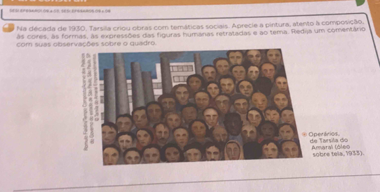 SES1 EF6gAao1 09.4.03, sE51 EFogaao5.09 × 09 
. Na década de 1930, Tarsila criou obras com temáticas sociais. Aprecie a pintura, atento à composição, 
às cores, às formas, às expressões das figuras humanas retratadas e ao tema. Redija um comentário 
com suas observações sobre o quadro. 
erários, Tarsila do 
maral (óleo obre tela, 1933).