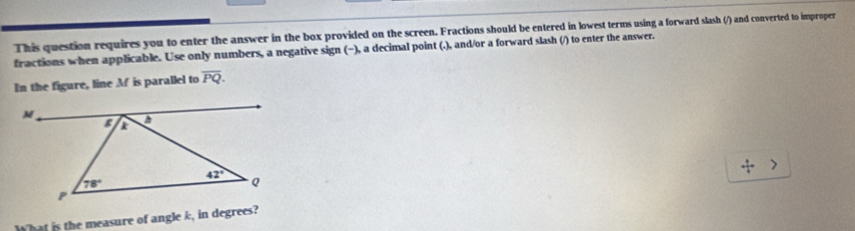 This question requires you to enter the answer in the box provided on the screen. Fractions should be entered in lowest terms using a forward slash (/) and converted to improper
fractions when applicable. Use only numbers, a negative sign (−), a decimal point (.), and/or a forward slash (/) to enter the answer.
In the figure, line M is parallel to overline PQ.
What is the measure of angle k, in degrees?