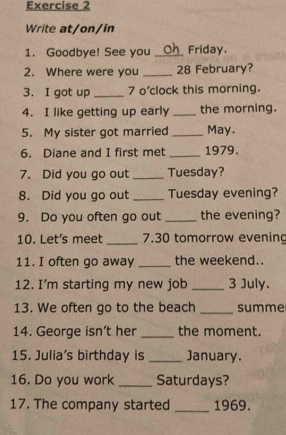 Write at/on/in 
1. Goodbye! See you _Friday. 
2. Where were you _ 28 February? 
3. I got up _7 o'clock this morning. 
4. I like getting up early _the morning. 
5. My sister got married _May. 
6. Diane and I first met _1979. 
7. Did you go out _Tuesday? 
8. Did you go out _Tuesday evening? 
9. Do you often go out _the evening? 
10. Let's meet _ 7.30 tomorrow evening 
11. I often go away _the weekend.. 
12. I'm starting my new job _3 July. 
13. We often go to the beach _summe 
14. George isn't her _the moment. 
15. Julia's birthday is _January. 
16. Do you work _Saturdays? 
17. The company started _1969.