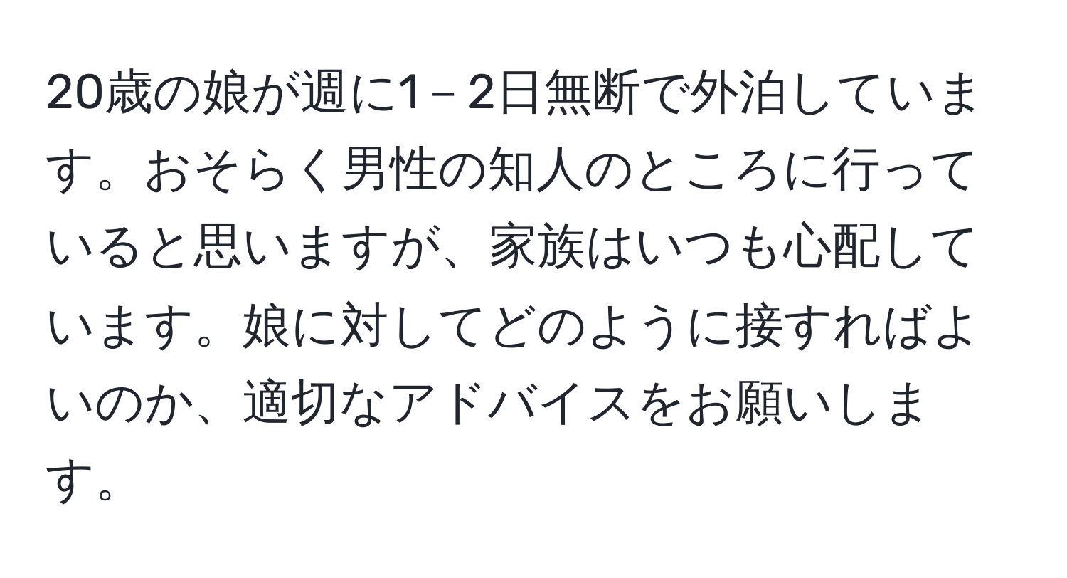 20歳の娘が週に1－2日無断で外泊しています。おそらく男性の知人のところに行っていると思いますが、家族はいつも心配しています。娘に対してどのように接すればよいのか、適切なアドバイスをお願いします。