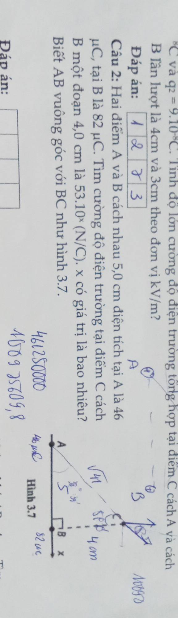 ^8C và q_2=9.10^(-8)C 1. Tính độ lớn cường độ điện trường tổng hợp tại điểm C cách A và cách 
B lần lượt là 4cm và 3cm theo đơn vị kV/m? 
Đáp án: 
Câu 2: Hai điểm A và B cách nhau 5,0 cm điện tích tại A là 46
μC, tại B là 82 μC. Tìm cường độ điện trường tại điểm C cách 
B một đoạn 4,0 cm là 53.10^x(N/C). x có giá trị là bao nhiêu? 
Biết AB vuông góc với BC như hình 3.7. 
Đáp án: