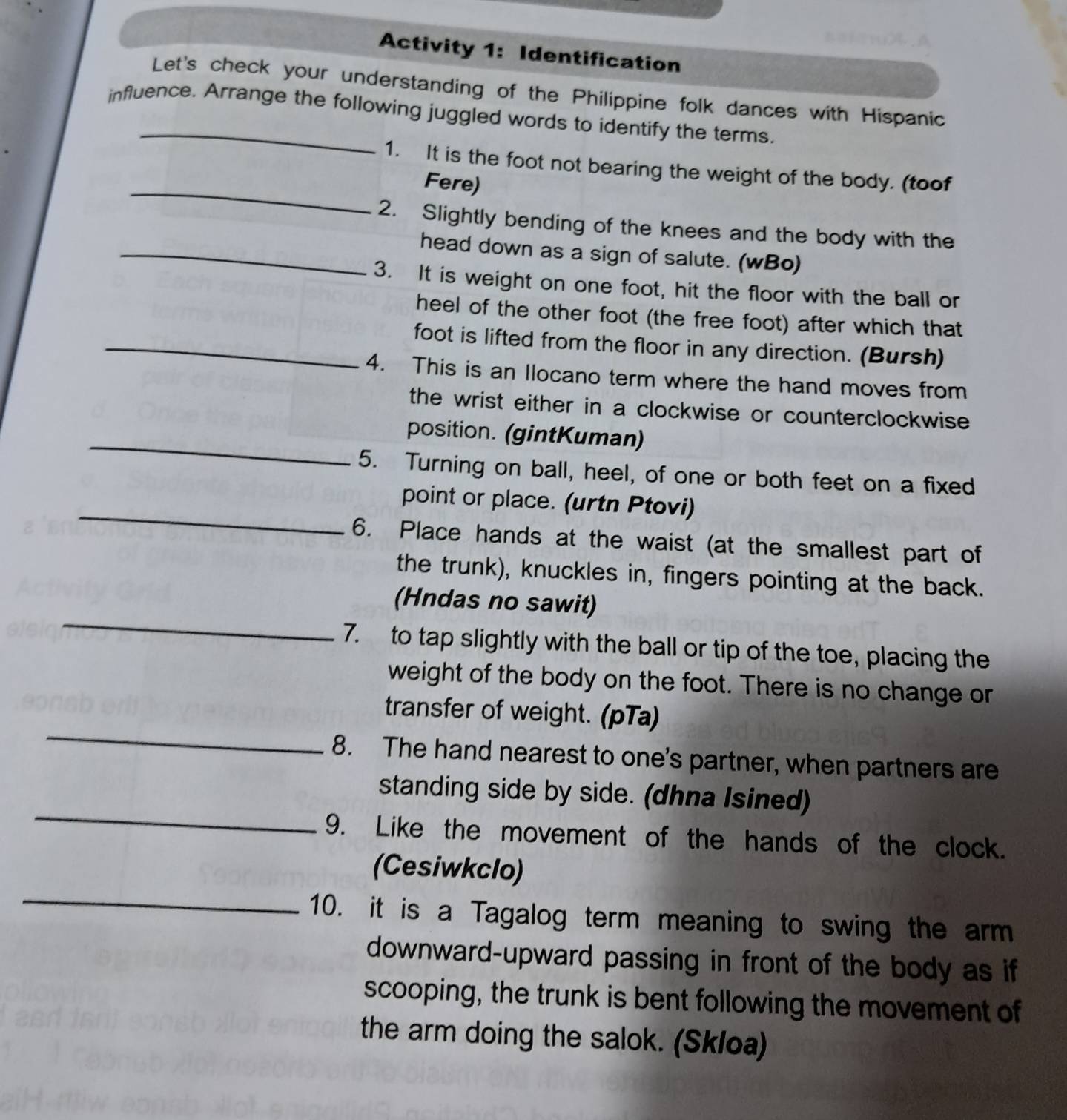 Activity 1: Identification 
Let's check your understanding of the Philippine folk dances with Hispanic 
influence. Arrange the following juggled words to identify the terms. 
_ 
1. It is the foot not bearing the weight of the body. (toof 
Fere) 
2. Slightly bending of the knees and the body with the 
_head down as a sign of salute. (wBo) 
3. It is weight on one foot, hit the floor with the ball or 
heel of the other foot (the free foot) after which that 
_foot is lifted from the floor in any direction. (Bursh) 
4. This is an Ilocano term where the hand moves from 
the wrist either in a clockwise or counterclockwise 
_position. (gintKuman) 
5. Turning on ball, heel, of one or both feet on a fixed 
_ 
point or place. (urtn Ptovi) 
6. Place hands at the waist (at the smallest part of 
the trunk), knuckles in, fingers pointing at the back. 
_ 
(Hndas no sawit) 
7. to tap slightly with the ball or tip of the toe, placing the 
weight of the body on the foot. There is no change or 
_ 
transfer of weight. (pTa) 
8. The hand nearest to one's partner, when partners are 
_ 
standing side by side. (dhna Isined) 
9. Like the movement of the hands of the clock. 
_ 
(Cesiwkclo) 
10. it is a Tagalog term meaning to swing the arm 
downward-upward passing in front of the body as if 
scooping, the trunk is bent following the movement of 
the arm doing the salok. (Skloa)