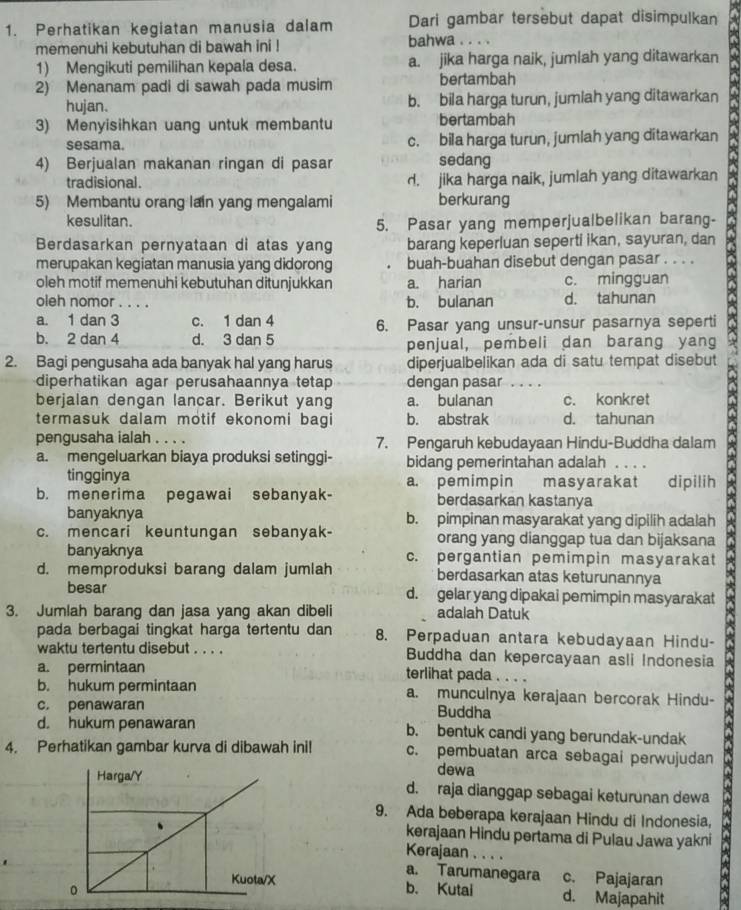 Perhatikan kegiatan manusia dalam Dari gambar tersebut dapat disimpulkan
memenuhi kebutuhan di bawah ini ! bahwa . . . .
1) Mengikuti pemilihan kepala desa. a. jika harga naik, jumlah yang ditawarkan
2) Menanam padi di sawah pada musim bertambah
hujan. b. bila harga turun, jumlah yang ditawarkan
3) Menyisihkan uang untuk membantu bertambah
sesama. c. bila harga turun, jumlah yang ditawarkan
4) Berjualan makanan ringan di pasar sedang
tradisional. d. jika harga naik, jumlah yang ditawarkan
5) Membantu orang lain yang mengalami berkurang
kesulitan.
5. Pasar yang memperjualbelikan barang-
Berdasarkan pernyataan di atas yang barang keperluan seperti ikan, sayuran, dan
merupakan kegiatan manusia yang didorong buah-buahan disebut dengan pasar . . . .
oleh motif memenuhi kebutuhan ditunjukkan a. harian c. mingguan
oleh nomor . . . . b. bulanan d. tahunan
a. 1 dan 3 c. 1 dan 4
b. 2 dan 4 d. 3 dan 5 6. Pasar yang unsur-unsur pasarnya seperti
penjual, pembeli dan barang yang
2. Bagi pengusaha ada banyak hal yang harus diperjualbelikan ada di satu tempat disebut
diperhatikan agar perusahaannya tetap dengan pasar …_
berjalan dengan lancar. Berikut yang a. bulanan c. konkret
termasuk dalam motif ekonomi bagi b. abstrak d. tahunan
pengusaha ialah . . . . 7. Pengaruh kebudayaan Hindu-Buddha dalam
a. mengeluarkan biaya produksi setinggi- bidang pemerintahan adalah ._
tingginya a. pemimpin masyarakat dipilih
b. menerima pegawai sebanyak- berdasarkan kastanya
banyaknya b. pimpinan masyarakat yang dipilih adalah
c. mencari keuntungan sebanyak- orang yang dianggap tua dan bijaksana
banyaknya
d. memproduksi barang dalam jumlah c. pergantian pemimpin masyarakat
berdasarkan atas keturunannya
besar d. gelar yang dipakai pemimpin masyarakat
3. Jumlah barang dan jasa yang akan dibeli adalah Datuk
pada berbagai tingkat harga tertentu dan 8. Perpaduan antara kebudayaan Hindu-
waktu tertentu disebut . . . . Buddha dan kepercayaan asli Indonesia
a. permintaan terlihat pada . ..
b. hukum permintaan a. munculnya kerajaan bercorak Hindu-
c. penawaran Buddha
d. hukum penawaran b. bentuk candi yang berundak-undak
4. Perhatikan gambar kurva di dibawah ini! c. pembuatan arca sebagai perwujudan
dewa
d. raja dianggap sebagai keturunan dewa
9. Ada beberapa kerajaan Hindu di Indonesia,
kerajaan Hindu pertama di Pulau Jawa yakni
Kerajaan . . . .
a. Tarumanegara c. Pajajaran
b. Kutai d. Majapahit