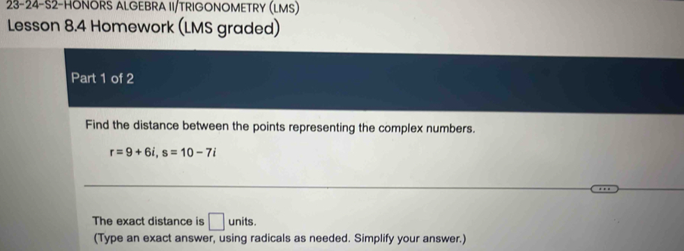 23-24-S2-HONORS ALGEBRA II/TRIGONOMETRY (LMS) 
Lesson 8.4 Homework (LMS graded) 
Part 1 of 2 
Find the distance between the points representing the complex numbers.
r=9+6i, s=10-7i
The exact distance is □ ur it S 
(Type an exact answer, using radicals as needed. Simplify your answer.)