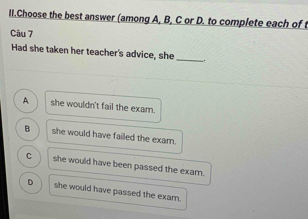 II.Choose the best answer (among A, B, C or D. to complete each of t
Câu 7
Had she taken her teacher's advice, she_ .
A she wouldn't fail the exam.
B she would have failed the exam.
C she would have been passed the exam.
D she would have passed the exam.