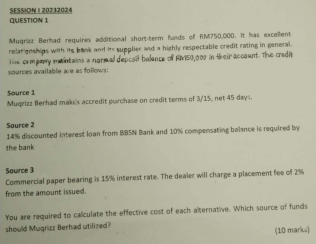 SESSION I 20232024 
QUESTION 1 
Muqrizz Berhad requires additional short-term funds of RM750,000. It has excellent 
relationships with its bank and its supplier and a highly respectable credit rating in general. 
e heir account. The credt 
The compary maintains a nor 
sources available are as follows: 
Source 1
Muqrizz Berhad makes accredit purchase on credit terms of 3/15, net 45 days. 
Source 2
14% discounted interest loan from BBSN Bank and 10% compensating balance is required by 
the bank 
Source 3
Commercial paper bearing is 15% interest rate. The dealer will charge a placement fee of 2%
from the amount issued. 
You are required to calculate the effective cost of each alternative. Which source of funds 
should Muqrizz Berhad utilized? 
(10 marks)