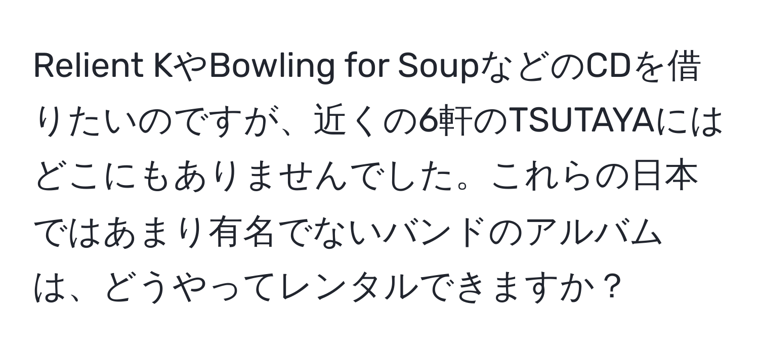 Relient KやBowling for SoupなどのCDを借りたいのですが、近くの6軒のTSUTAYAにはどこにもありませんでした。これらの日本ではあまり有名でないバンドのアルバムは、どうやってレンタルできますか？