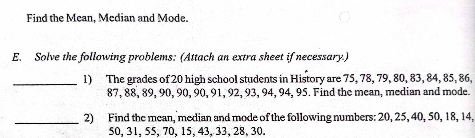 Find the Mean, Median and Mode. 
E. Solve the following problems: (Attach an extra sheet if necessary.) 
_1) The grades of 20 high school students in History are 75, 78, 79, 80, 83, 84, 85, 86,
87, 88, 89, 90, 90, 90, 91, 92, 93, 94, 94, 95. Find the mean, median and mode. 
_2) Find the mean, median and mode of the following numbers: 20, 25, 40, 50, 18, 14,
50, 31, 55, 70, 15, 43, 33, 28, 30.