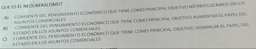 QUE ES EL NEOLIBERALISMO?
A) CORRIENTE DEL PENSAMIENTO ECONÓMICO QUE TIENE COMO PRINCIPAL OBJETIVO NO INVOLUCRARSE EN LOS
ASUNTOS COMERCIALES
B) CORRIENTE DEL PENSAMIENTO ECONÔMICO QUE TIENE COMO PRINCIPAL OBJETIVO AUMENTAR EL PAPEL DEL
ESTADO EN LOS ASUNTOS COMERCIALES
C) CORRIENTE DEL PENSAMIENTO ECONÓMICO QUE TIENE COMO PRINCIPAL OBJETIVO DISMINUIR EL PAPEL DEL
ESTADO EN LOS ASUNTOS COMERCIALES