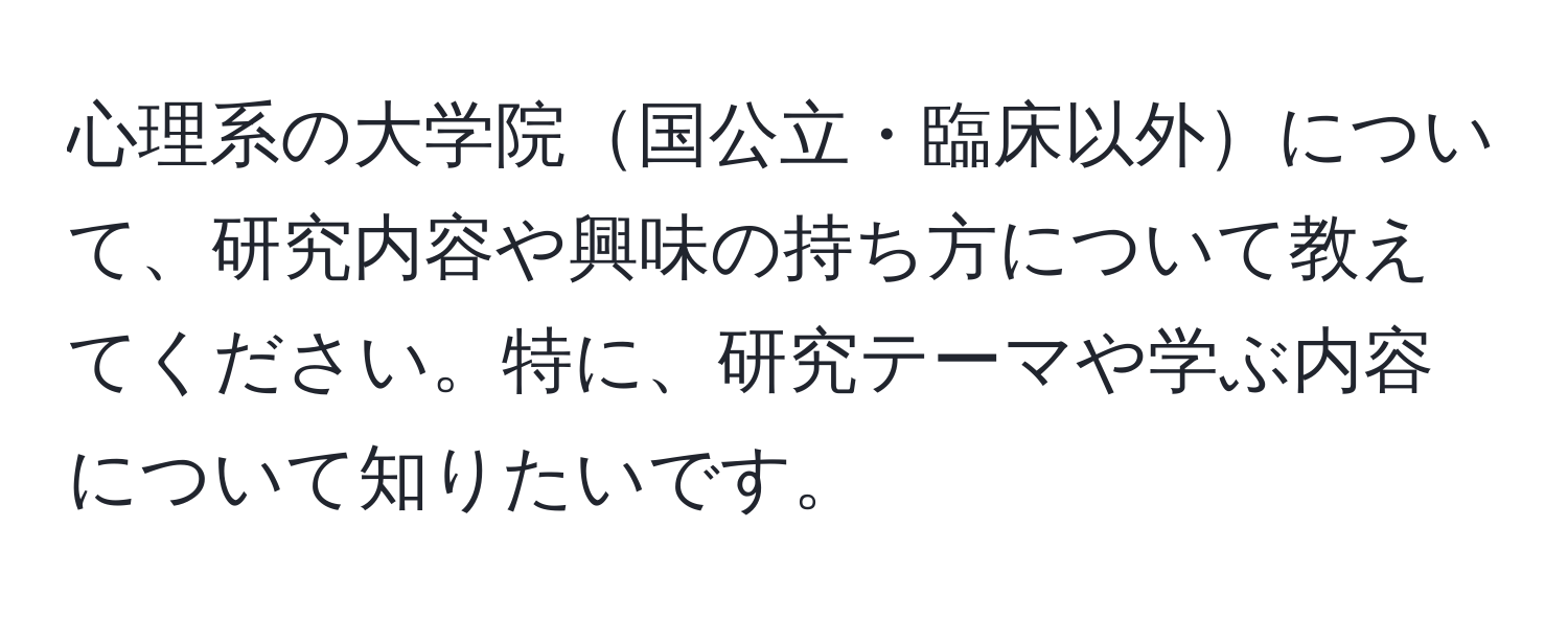 心理系の大学院国公立・臨床以外について、研究内容や興味の持ち方について教えてください。特に、研究テーマや学ぶ内容について知りたいです。