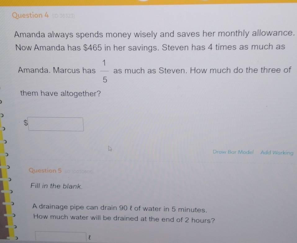 (ID 36323) 
Amanda always spends money wisely and saves her monthly allowance. 
Now Amanda has $465 in her savings. Steven has 4 times as much as 
Amanda. Marcus has  1/5  as much as Steven. How much do the three of 
them have altogether? 
) 
Draw Bar Mode! Add Working 
Question 5 (1D 10030606: 
Fill in the blank. 
A drainage pipe can drain 90 ł of water in 5 minutes. 
How much water will be drained at the end of 2 hours? 
P