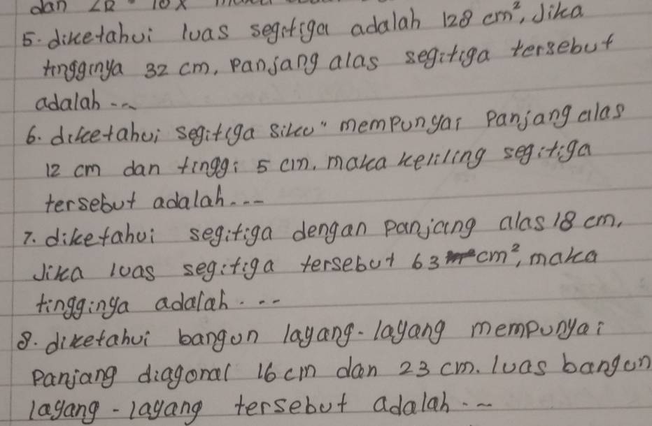 dan ∠ R· 1 
5. dikcetahui luas segrtiga adalah 128cm^2 , Jika 
tingginya 32 cm, pansang alas segitiga tersebut 
adalab . . . 
6. diicetahui segitiga sike" mempungar Panjang alas
12 cm dan tingg: 5 cm, maka keliling segitiga 
tersebut adalah. . . 
7. dikefahui segifiga dengan panjcing alas18 cm, 
Jika loas segifiga tersebut 63cm^2 , maka 
tingginga adalah. . . 
8. diketahui bangon lagang-layang mempunyai 
Panjang diagonal 16 cm dan 23 cm. luas bangon 
lagang-layang tersebut adalah.