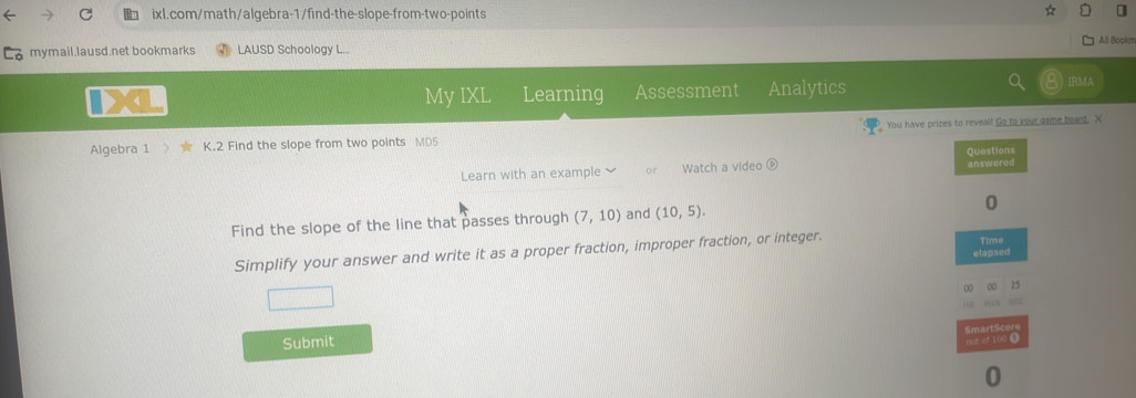 ] 
All Bookm 
Ca mymail.lausd.net bookmarks LAUSD Schoology L.. 
My IXL Learning Assessment Analytics 
IRMA 
Algebra 1 K.2 Find the slope from two points MD5 You have prizes to reveal! Go to your game beard. X 
Learn with an example Watch a video 
Find the slope of the line that passes through (7,10) and (10,5). 
Simplify your answer and write it as a proper fraction, improper fraction, or integer. 
Submit 
0