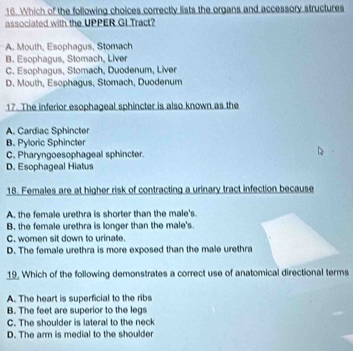 Which of the following choices correctly lists the organs and accessory structures
associated with the UPPER GI Tract?
A. Mouth, Esophagus, Stomach
B. Esophagus, Stomach, Liver
C. Esophagus, Stomach, Duodenum, Liver
D. Mouth, Esophagus, Stomach, Duodenum
17. The inferior esophageal sphincter is also known as the
A. Cardiac Sphincter
B. Pyloric Sphincter
C. Pharyngoesophageal sphincter.
D. Esophageal Hiatus
18. Females are at higher risk of contracting a urinary tract infection because
A. the female urethra is shorter than the male's.
B. the female urethra is longer than the male's.
C. women sit down to urinate.
D. The female urethra is more exposed than the male urethra
19. Which of the following demonstrates a correct use of anatomical directional terms
A. The heart is superficial to the ribs
B. The feet are superior to the legs
C. The shoulder is lateral to the neck
D. The arm is medial to the shoulder