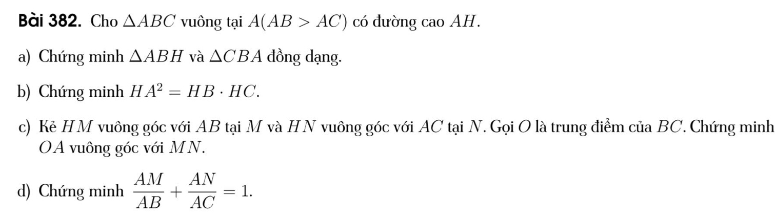 Cho △ ABC vuông tại A(AB>AC) có đường cao AH. 
a) Chứng minh △ ABH và △ CBA đồng dạng. 
b) Chứng minh H A^2=HB· HC. 
c) Kẻ HM vuông góc với AB tại M và HN vuông góc với AC tại N. Gọi O là trung điểm của BC. Chứng minh 
OA vuông góc với MN. 
d) Chứng minh  AM/AB + AN/AC =1.