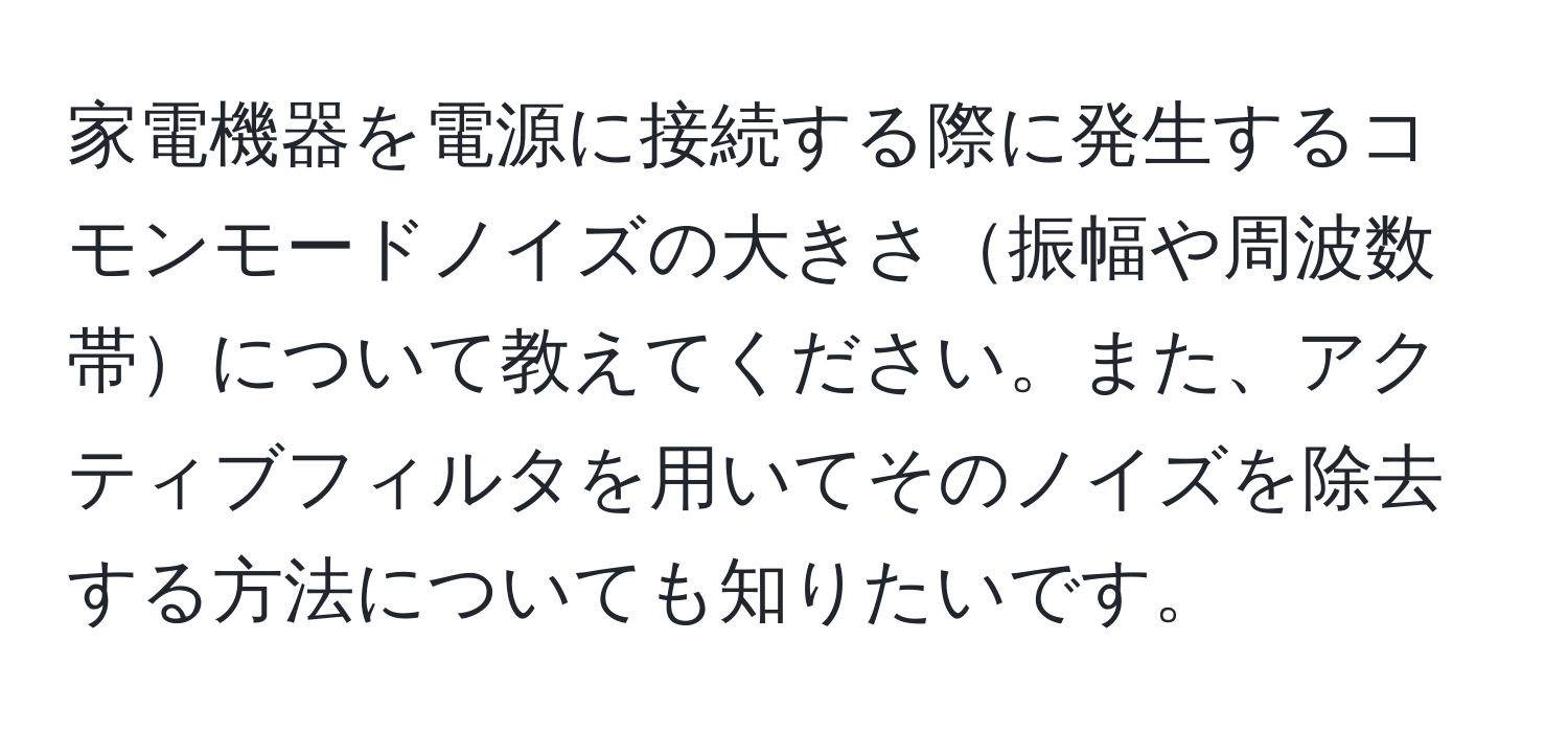 家電機器を電源に接続する際に発生するコモンモードノイズの大きさ振幅や周波数帯について教えてください。また、アクティブフィルタを用いてそのノイズを除去する方法についても知りたいです。