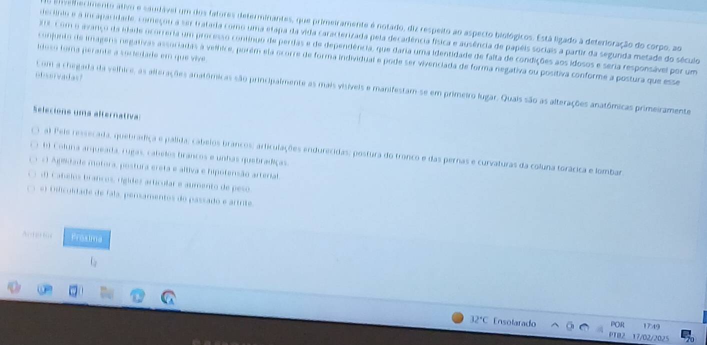 velherimento ativo e saudável um dos fatores determinantes, que primeiramente é notado, diz respeito ao aspecto biológicos. Está ligado à deterioração do corpo, ao
decinio e a incapacidade, começou a ser tratada como uma etapa da vida caracterizada pela decadência física e ausência de papéis sociais a partir da segunda metade do século
C om o avanço da idade ocorreria um processo continuo de perdas e de dependência, que daria uma identidade de falta de condições aos idosos e seria responsável por um
idoso toma perante a sociedade em que vive
conjunto de imagens negativas associadas à velhice, porém ela ocorre de forma individual e pode ser vivenciada de forma negativa ou positiva conforme a postura que esse
observadas?
Com a chegada da velhice, as alterações anatômicas são principalmente as mais visíveis e manifestam-se em primeiro lugar. Quais são as alterações anatômicas primeiramente
Selecione uma alternativa:
al Pels ressecada, quebrádiça e palida; cabelos brancos; articulações endurecidas; postura do tronco e das pernas e curvaturas da coluna torácica e lombar.
b) Coluna arqueada, rugas, cabelos brancos e unhas quebradiças.
*) Agilidade motora, postura ereta e altiva e hipotensão arterial.
d) Cabelos branços, rigídes artícular e aumento de peso.
e) Diliculdade de fala, pensamentos do passado e artrite.
Anterto Prosima
l_y
32°C Ensolarado 1749
POR
PTO2 17/02/2025