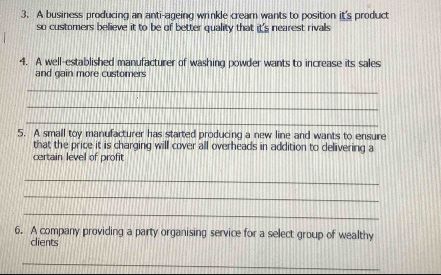 A business producing an anti-ageing wrinkle cream wants to position it's product 
so customers believe it to be of better quality that it's nearest rivals 
4. A well-established manufacturer of washing powder wants to increase its sales 
and gain more customers 
_ 
_ 
_ 
5. A small toy manufacturer has started producing a new line and wants to ensure 
that the price it is charging will cover all overheads in addition to delivering a 
certain level of profit 
_ 
_ 
_ 
6. A company providing a party organising service for a select group of wealthy 
clients 
_