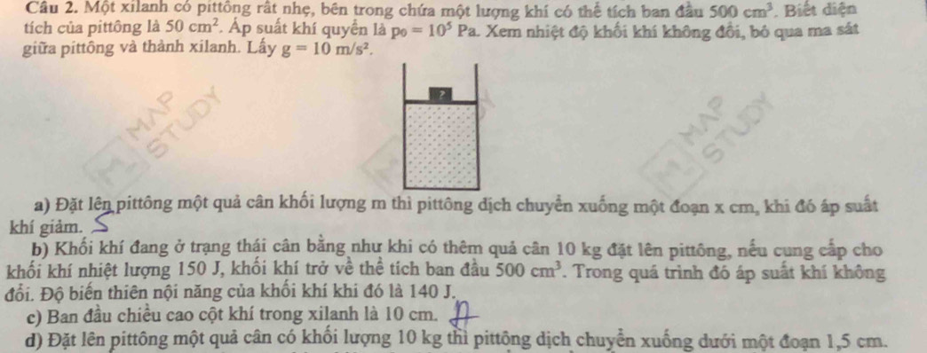 Một xilanh có pittông rất nhẹ, bên trong chứa một lượng khí có thể tích ban đầu 500cm^3 Biết diện 
tích của pittông là 50cm^2. Áp suất khí quyển là p_0=10^5P a. Xem nhiệt độ khối khí không đổi, bỏ qua ma sát 
giữa pittông và thành xilanh. Lấy g=10m/s^2. 
a) Đặt lên pittông một quả cân khối lượng m thì pittông dịch chuyển xuống một đoạn x cm, khi đó áp suất 
khí giảm 
b) Khối khí đang ở trạng thái cân bằng như khi có thêm quả cân 10 kg đặt lên pittông, nếu cung cấp cho 
khối khí nhiệt lượng 150 J, khối khí trở về thể tích ban đầu 500cm^3. Trong quá trình đó áp suất khí không 
đổi. Độ biến thiên nội năng của khối khí khi đó là 140 J. 
c) Ban đầu chiều cao cột khí trong xilanh là 10 cm. 
d) Đặt lên pittông một quả cân có khối lượng 10 kg thì pittông dịch chuyển xuống dưới một đoạn 1,5 cm.