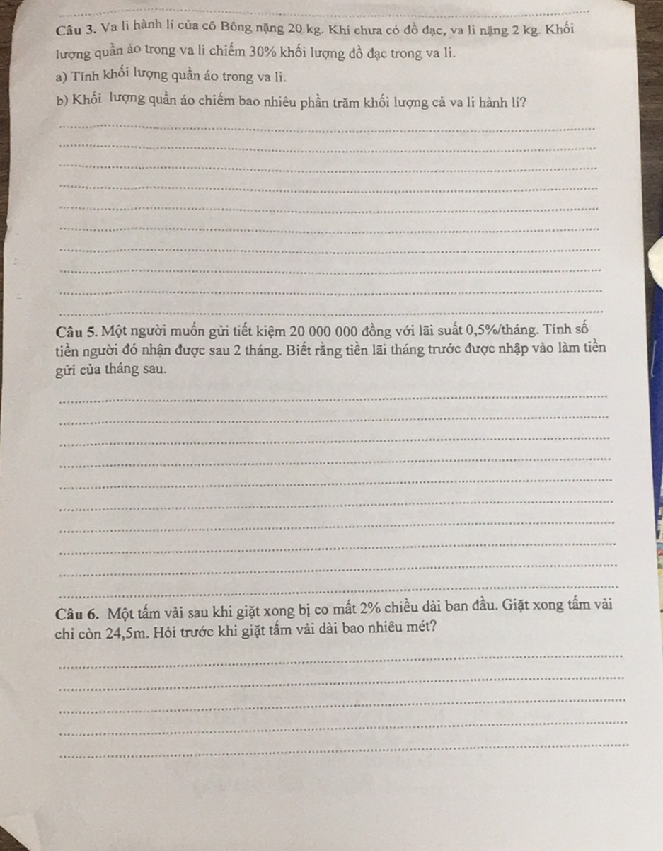 Va li hành lí của cô Bông nặng 20 kg. Khi chưa có đồ đạc, va li nặng 2 kg. Khối 
lượng quần ảo trong va li chiếm 30% khối lượng đồ đạc trong va li. 
a) Tính khối lượng quần áo trong va li. 
b) Khối lượng quần áo chiếm bao nhiêu phần trăm khối lượng cả va li hành lí? 
_ 
_ 
_ 
_ 
_ 
_ 
_ 
_ 
_ 
_ 
Câu 5. Một người muốn gửi tiết kiệm 20 000 000 đồng với lãi suất 0,5%/tháng. Tính số 
tiền người đó nhận được sau 2 tháng. Biết rằng tiền lãi tháng trước được nhập vào làm tiền 
gửi của tháng sau. 
_ 
_ 
_ 
_ 
_ 
_ 
_ 
_ 
_ 
_ 
Câu 6. Một tấm vài sau khi giặt xong bị co mất 2% chiều dài ban đầu. Giặt xong tấm vải 
chỉ còn 24,5m. Hỏi trước khi giặt tấm vải dài bao nhiêu mét? 
_ 
_ 
_ 
_ 
_