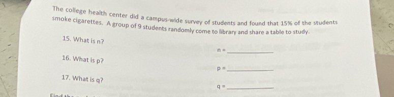 The college health center did a campus-wide survey of students and found that 15% of the students 
smoke cigarettes. A group of 9 students randomly come to library and share a table to study. 
15. What is n? n=
_ 
16. What is p? 
_ p=
17. What is q? 
_ q=