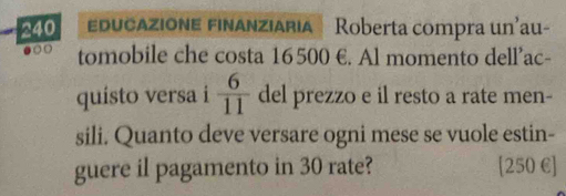 240 ucazione finanziaria Roberta compra un'au- 
.○ tomobile che costa 16500 €. Al momento dell’ac- 
quisto versa i  6/11  del prezzo e il resto a rate men- 
sili. Quanto deve versare ogni mese se vuole estin- 
guere il pagamento in 30 rate? [ 250 € ]