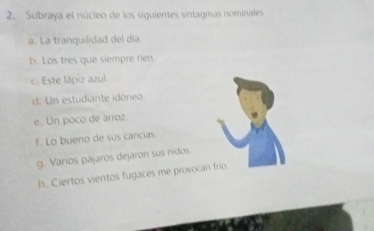 Subraya el núcleo de los siguientes sintagmas nominales 
a. La tranquilidad del día. 
b. Los tres que siempre rien. 
c. Este lápiz azul. 
d. Un estudiante idóneo 
e. Un poco de arroz. 
f. Lo bueno de sus caricias. 
g. Varios pájaros dejaron sus nidos. 
h. Ciertos vientos fugaces me provocan frío.