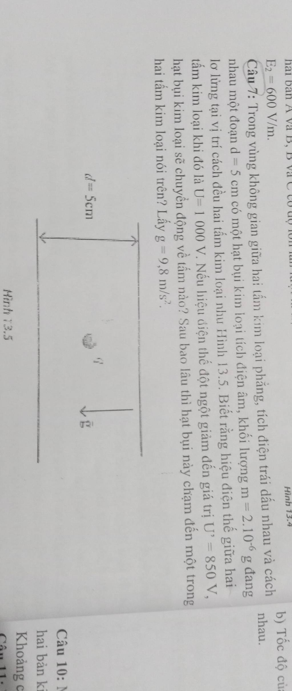 hai ban A và B, B và C có Hình 13.4
E_2=600V/m. b) Tốc độ củ
Câu 7: Trong vùng không gian giữa hai tấm kim loại phẳng, tích điện trái dấu nhau và cách nhau.
nhau một đoạn d=5cm có một hạt bụi kim loại tích điện âm, khối lượng m=2.10^(-6)g đang
lơ lửng tại vị trí cách đều hai tấm kim loại nhu Hình 13.5. Biết rằng hiệu điện thế giữa hai
tấm kim loại khi đó là U=1000 V. Nếu hiệu điện thế đột ngột giảm đến giá trị U^,=850V,
hạt bụi kim loại sẽ chuyển động về tấm nào? Sau bao lâu thì hạt bụi này chạm đến một trong
hai tấm kim loại nói trên? Lấy g=9,8m/s^2.
Câu 10: N
hai bản ki
Khoảng c
Hình 13.5 Cân