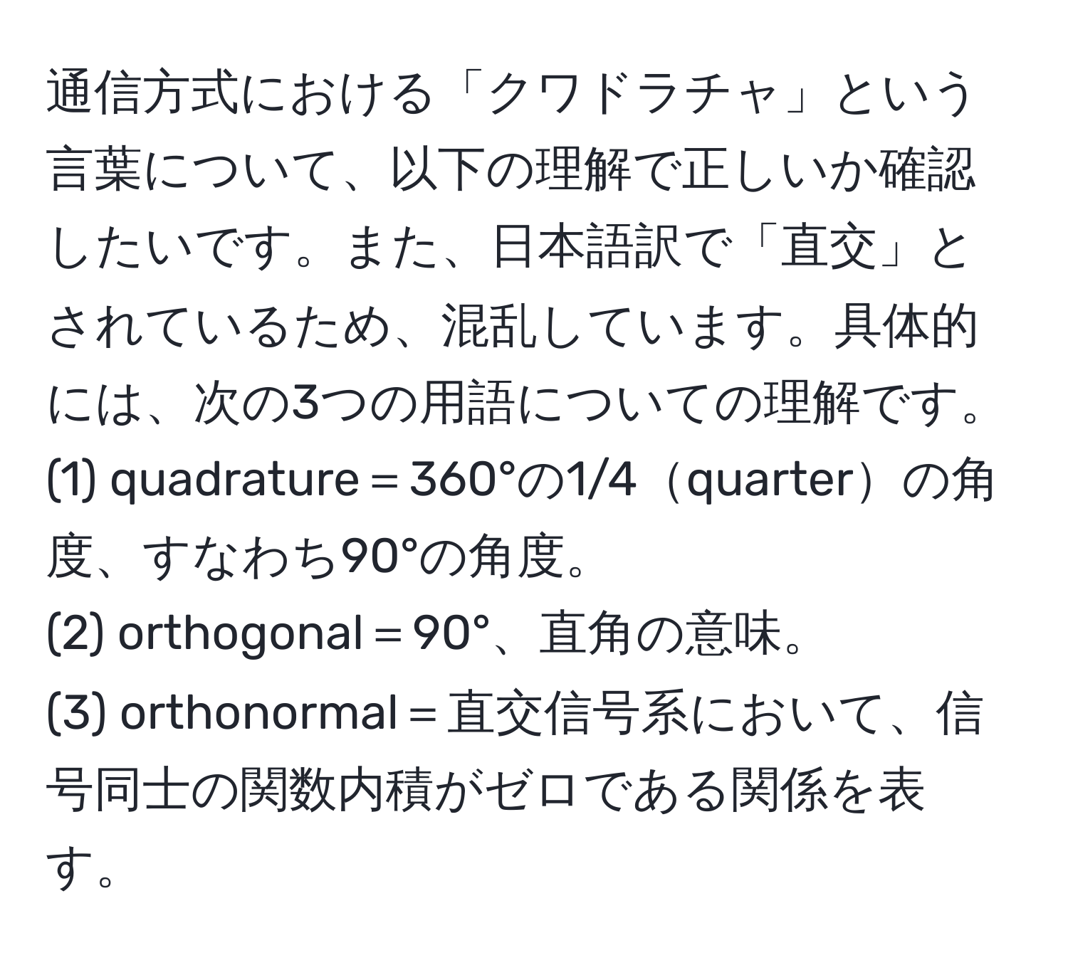 通信方式における「クワドラチャ」という言葉について、以下の理解で正しいか確認したいです。また、日本語訳で「直交」とされているため、混乱しています。具体的には、次の3つの用語についての理解です。  
(1) quadrature＝360°の1/4quarterの角度、すなわち90°の角度。  
(2) orthogonal＝90°、直角の意味。  
(3) orthonormal＝直交信号系において、信号同士の関数内積がゼロである関係を表す。