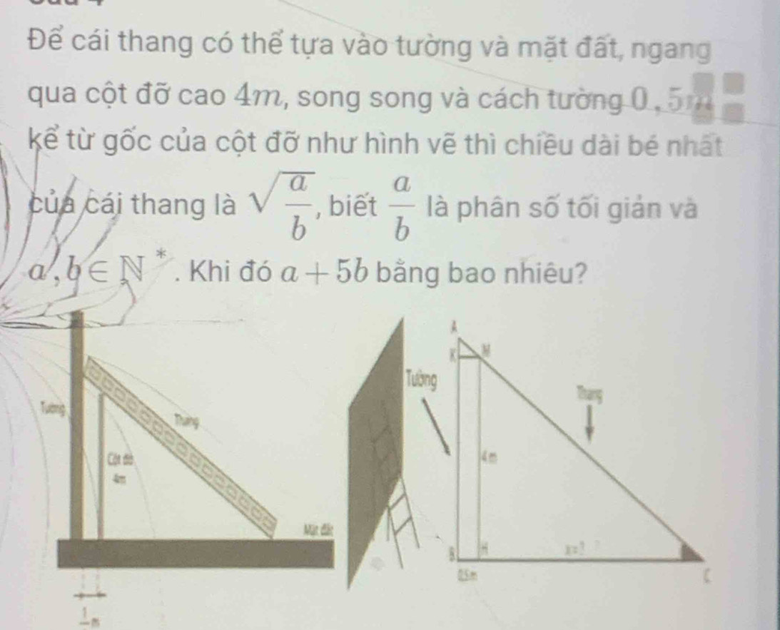 Để cái thang có thể tựa vào tường và mặt đất, ngang
qua cột đỡ cao 4m, song song và cách tường 0.5m
kể từ gốc của cột đỡ như hình vẽ thì chiều dài bé nhất
của cái thang là sqrt(frac a)b , biết  a/b  là phân số tối giản và
a,b∈ N *
. Khi đó a+5b bằng bao nhiêu?
Tường
Tường
Tháng
Cột đờ 
Mặt đất
frac 1n