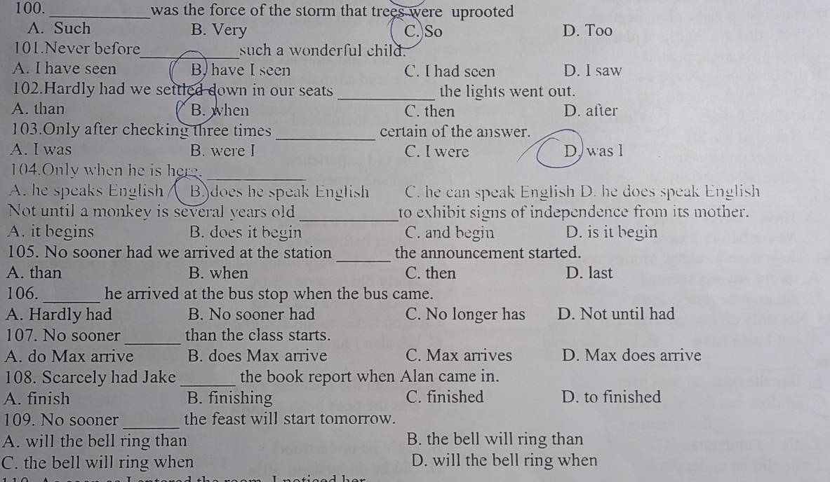 100._ was the force of the storm that trees were uprooted
A. Such B. Very C. So D. Too
101.Never before_ such a wonderful child.
A. I have seen B) have I seen C. I had seen D. I saw
102.Hardly had we settled down in our seats_ the lights went out.
A. than B. when C. then D. after
103.Only after checking three times _certain of the answer.
A. I was B. were I C. I were D) was l
104.Only when he is here._
A. he speaks English B)does he speak English C. he can speak English D. he does speak English
Not until a monkey is several years old_ to exhibit signs of independence from its mother.
A. it begins B. does it begin C. and begin D. is it begin
105. No sooner had we arrived at the station _the announcement started.
A. than B. when C. then D. last
106. _he arrived at the bus stop when the bus came.
A. Hardly had B. No sooner had C. No longer has D. Not until had
107. No sooner _than the class starts.
A. do Max arrive B. does Max arrive C. Max arrives D. Max does arrive
108. Scarcely had Jake _the book report when Alan came in.
A. finish B. finishing C. finished D. to finished
_
109. No sooner the feast will start tomorrow.
A. will the bell ring than B. the bell will ring than
C. the bell will ring when D. will the bell ring when